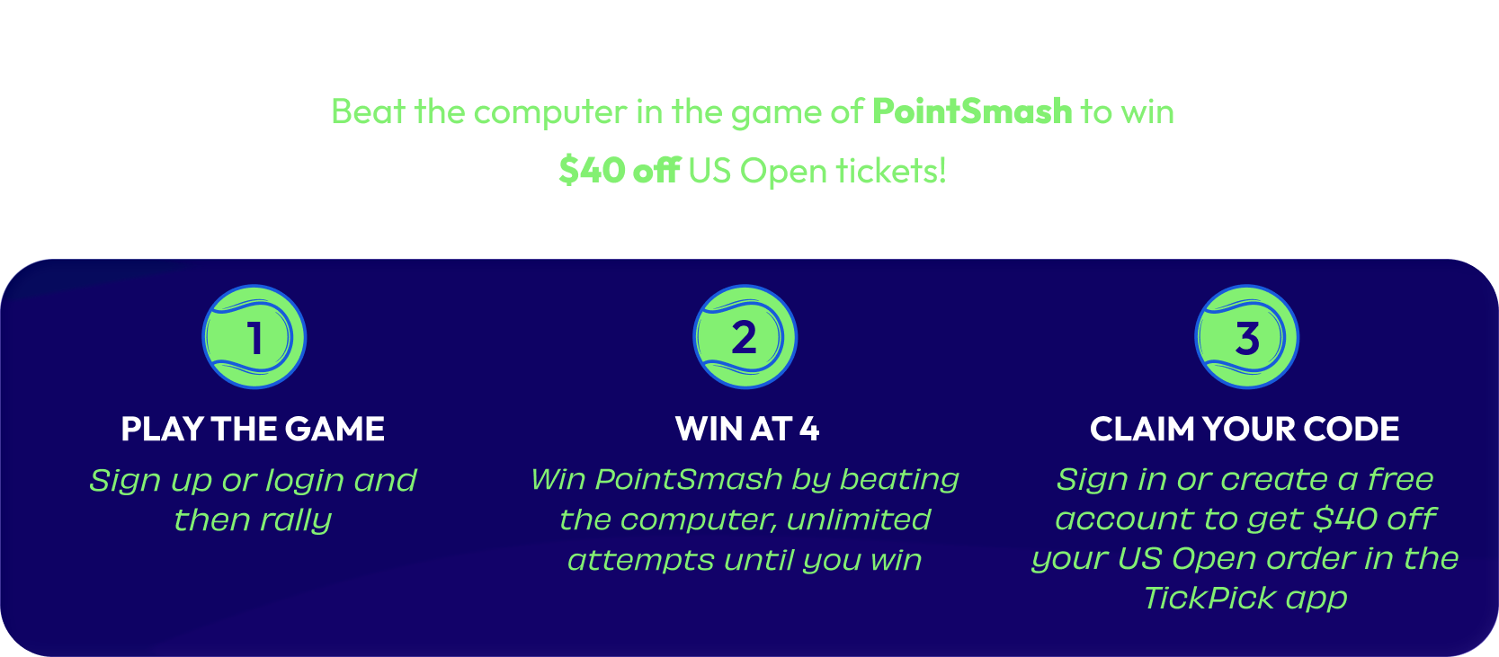 How It Works: Beat the computer in the game of PointSmash to win $40 off US Open tickets! 1. Play the Game — sign up or login and then rally. 2. Win at 4 — win PointSmash by beating the computer, unlimited attempts until you win. 3. Claim Your Code — sign in or create a free account to get $40 off your US Open order in the TickPick app.