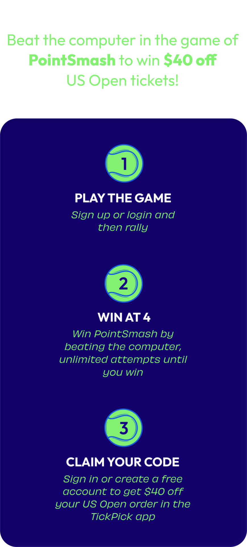 How It Works: Beat the computer in the game of PointSmash to win $40 off US Open tickets! 1. Play the Game — sign up or login and then rally. 2. Win at 4 — win PointSmash by beating the computer, unlimited attempts until you win. 3. Claim Your Code — sign in or create a free account to get $40 off your US Open order in the TickPick app.